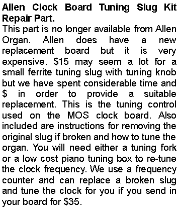 Text Box: Allen Clock Board Tuning Slug Kit Repair Part.This part is no longer available from Allen Organ. Allen does have a new replacement board but it is very expensive. $15 may seem a lot for a small ferrite tuning slug with tuning knob but we have spent considerable time and $ in order to provide a suitable replacement. This is the tuning control used on the MOS clock board. Also included are instructions for removing the original slug if broken and how to tune the organ. You will need either a tuning fork or a low cost piano tuning box to re-tune the clock frequency. We use a frequency counter and can replace a broken slug and tune the clock for you if you send in your board for $35.