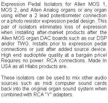 Text Box: Expression Pedal Isolators for Allen MOS 1, MOS 2, and Allen Analog organs or any organ using either a 2 lead potentiometer connection or a photo resistor expression pedal design. This pair of isolators eliminates loss of expression when installing after-market products after the Allen MOS organ DAC boards such as our DSP and/or TWG. Installs prior to expression pedal connections or just after added source device. High end audiophile quality at a bargain price! Requires no power. RCA connections. Made In USA as all Hlabs products are.These isolators can be used to mix other audio sources such as midi computer sound cards back into the original organ sound system when combined with RCA Y adapters.