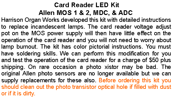 Text Box:  Card Reader LED KitAllen MOS 1 & 2, MDC, & ADCHarrison Organ Works developed this kit with detailed instructions to replace incandescent lamps. The card reader voltage adjust pot on the MOS power supply will then have little effect on the operation of the card reader and you will not need to worry about lamp burnout. The kit has color pictorial instructions. You must have soldering skills. We can perform this modification for you and test the operation of the card reader for a charge of $50 plus shipping. On rare occasion a photo xistor may be bad. The original Allen photo sensors are no longer available but we can supply replacements for these also. Before ordering this kit you should clean out the photo transistor optical hole if filled with dust or if it is dirty.